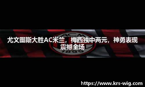 尤文图斯大胜AC米兰，梅西独中两元，神勇表现震撼全场