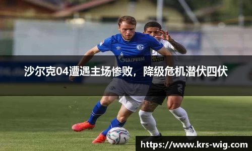 沙尔克04遭遇主场惨败，降级危机潜伏四伏