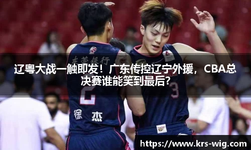 辽粤大战一触即发！广东传控辽宁外援，CBA总决赛谁能笑到最后？