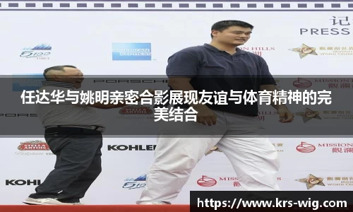 任达华与姚明亲密合影展现友谊与体育精神的完美结合