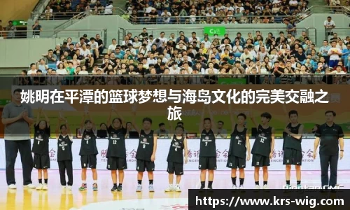 姚明在平潭的篮球梦想与海岛文化的完美交融之旅