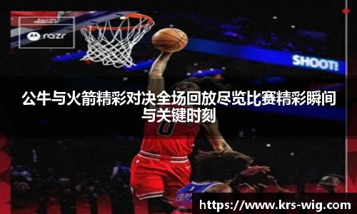 公牛与火箭精彩对决全场回放尽览比赛精彩瞬间与关键时刻