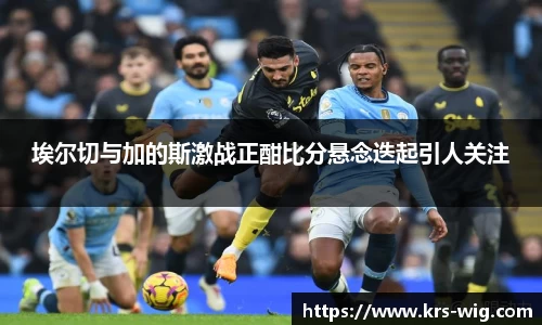 埃尔切与加的斯激战正酣比分悬念迭起引人关注