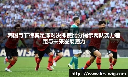 韩国与菲律宾足球对决即使比分揭示两队实力差距与未来发展潜力