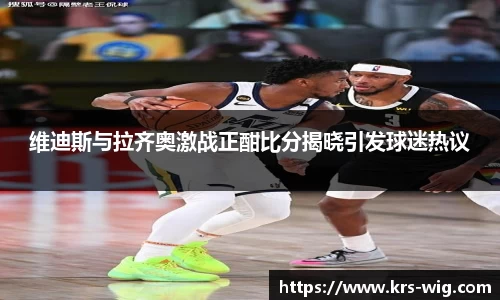 优游ub8维迪斯与拉齐奥激战正酣比分揭晓引发球迷热议